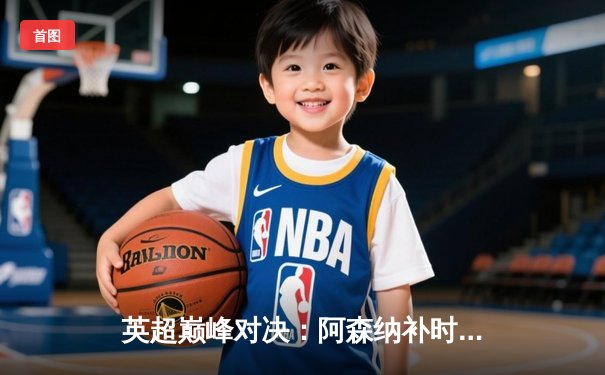 英超巅峰对决：阿森纳补时绝杀曼城，萨卡传射建功助枪手登顶