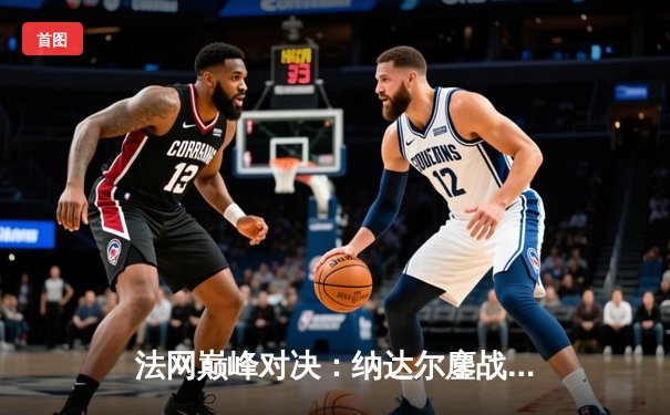 法网巅峰对决：纳达尔鏖战五盘险胜德约科维奇，第15次加冕罗兰·加洛斯