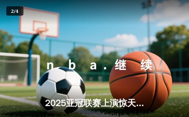 2025亚冠联赛上演惊天逆转，广州恒大加时赛4-3绝杀沙特新月 - 2