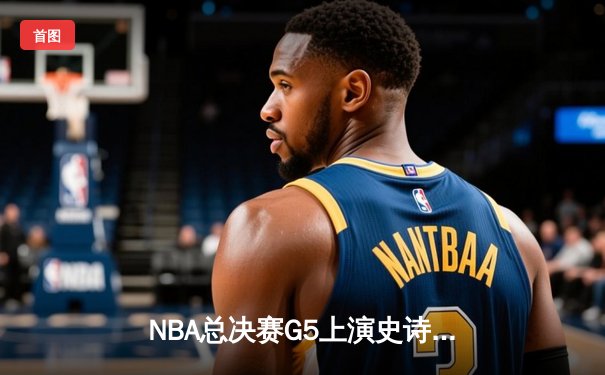 NBA总决赛G5上演史诗逆转：凯尔特人加时险胜独行侠夺得赛点