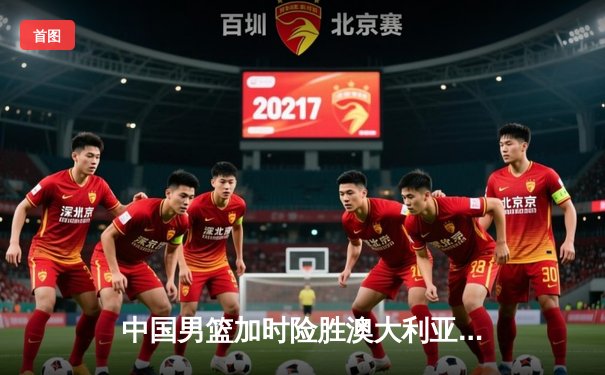 中国男篮加时险胜澳大利亚，周琦砍35+19创生涯新高