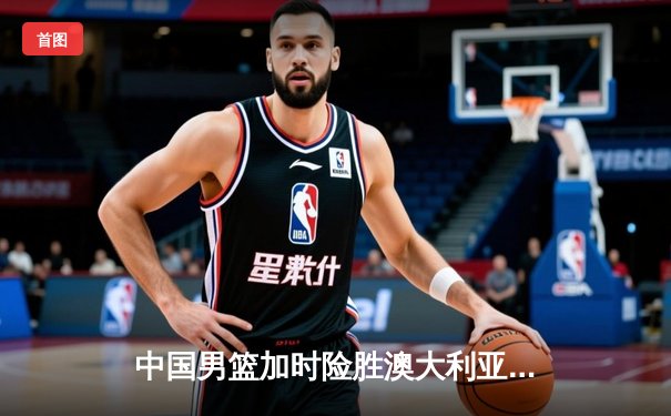 中国男篮加时险胜澳大利亚，周琦砍35+19创生涯新高