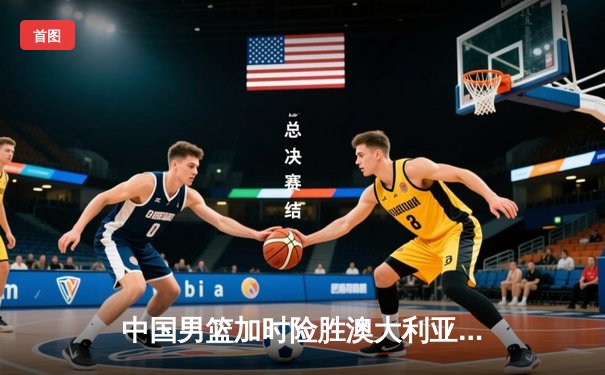 中国男篮加时险胜澳大利亚，周琦砍35+19创生涯新高
