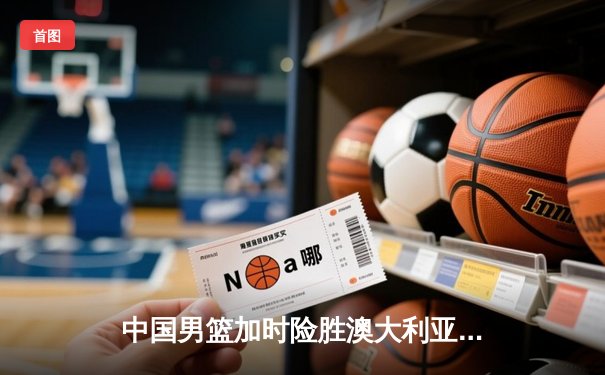 中国男篮加时险胜澳大利亚，周琦砍35+19创生涯新高
